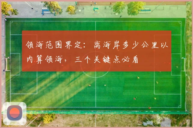 领海范围界定：离海岸多少公里以内算领海，三个关键点必看