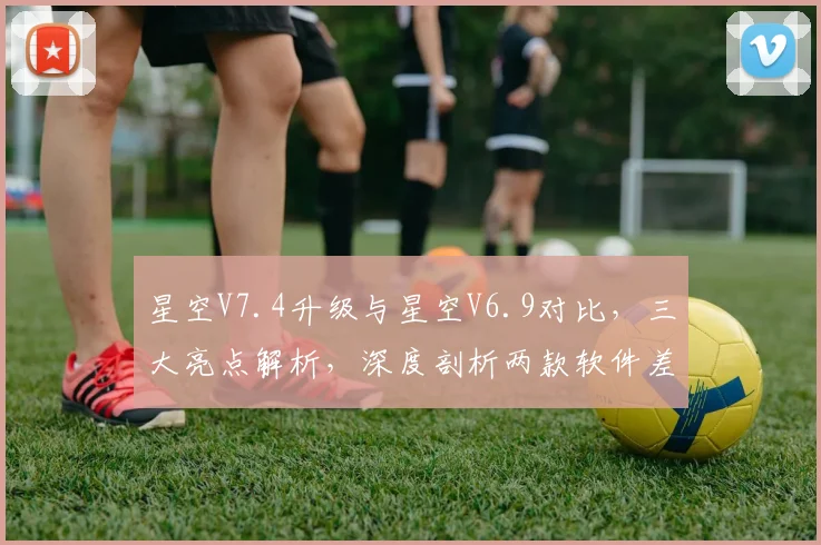 星空V7.4升级与星空V6.9对比，三大亮点解析，深度剖析两款软件差异，不容错过