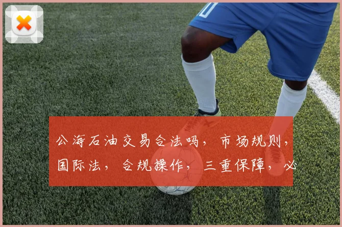 公海石油交易合法吗，市场规则，国际法，合规操作，三重保障，必看