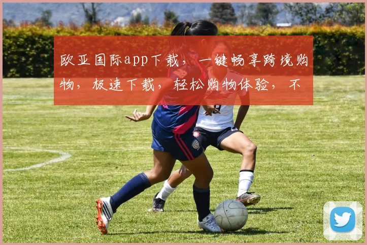 欧亚国际app下载，一键畅享跨境购物，极速下载，轻松购物体验，不容错过