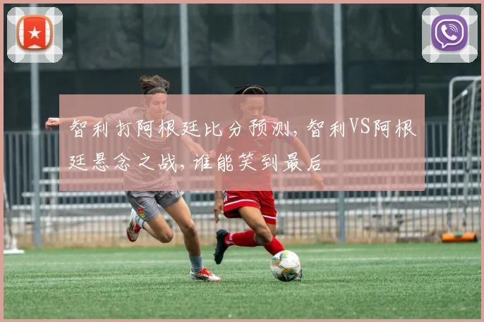 智利打阿根廷比分预测,智利VS阿根廷悬念之战,谁能笑到最后